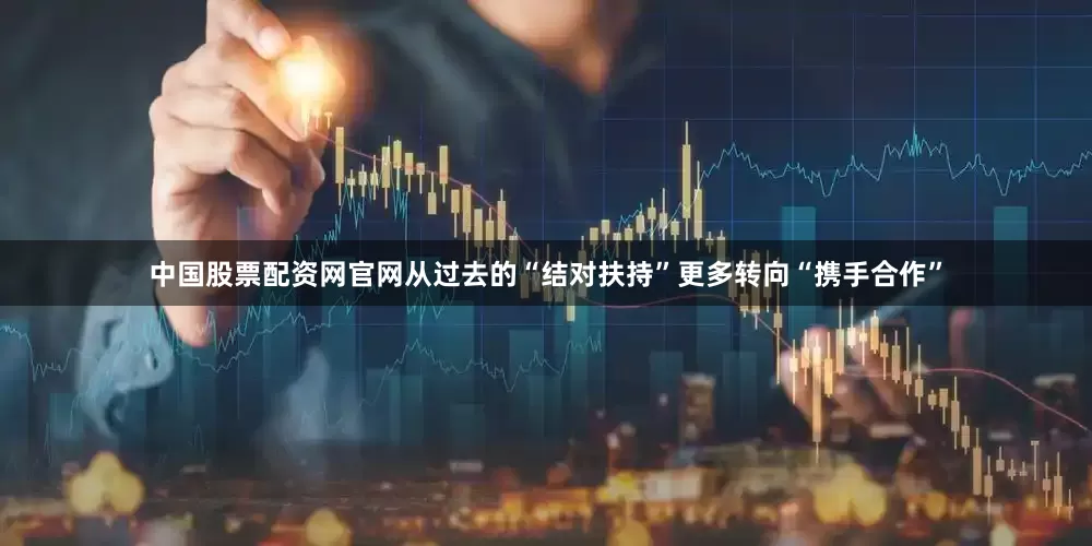 中国股票配资网官网从过去的“结对扶持”更多转向“携手合作”