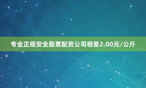 专业正规安全股票配资公司相差2.00元/公斤
