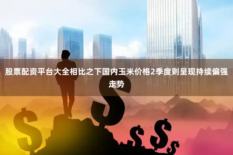股票配资平台大全相比之下国内玉米价格2季度则呈现持续偏强走势