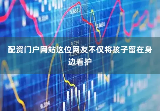 配资门户网站这位网友不仅将孩子留在身边看护